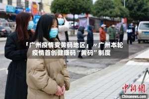 「广州疫情变黄码地区」〃广州本轮疫情首创健康码“黄码”制度