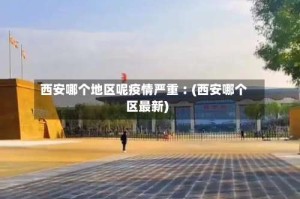 西安哪个地区呢疫情严重︰(西安哪个区最新)