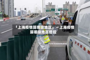 「上海疫情算哪级地区」〃上海疫情算哪级地区管控
