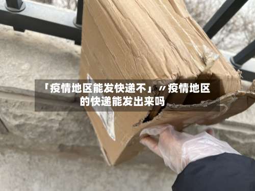 「疫情地区能发快递不」〃疫情地区的快递能发出来吗-第3张图片