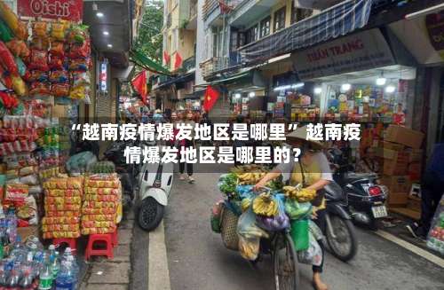 “越南疫情爆发地区是哪里	” 越南疫情爆发地区是哪里的？-第2张图片