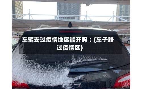 车辆去过疫情地区能开吗︰(车子路过疫情区)-第1张图片