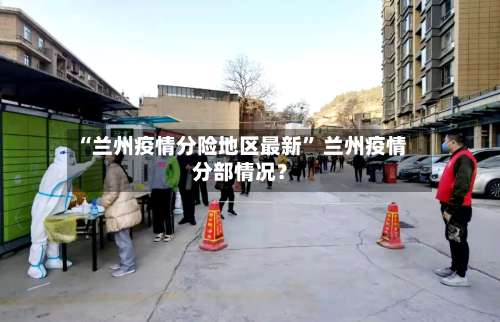 “兰州疫情分险地区最新	” 兰州疫情分部情况？-第2张图片