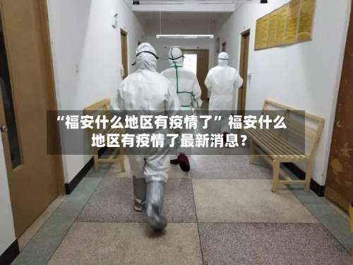 “福安什么地区有疫情了	” 福安什么地区有疫情了最新消息？-第1张图片
