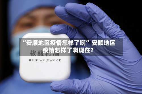 “安顺地区疫情怎样了啊	” 安顺地区疫情怎样了啊现在？-第1张图片