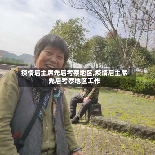 疫情后主席先后考察地区,疫情后主席先后考察地区工作-第2张图片