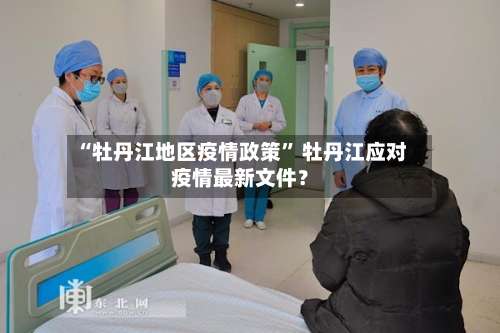 “牡丹江地区疫情政策	” 牡丹江应对疫情最新文件？-第1张图片