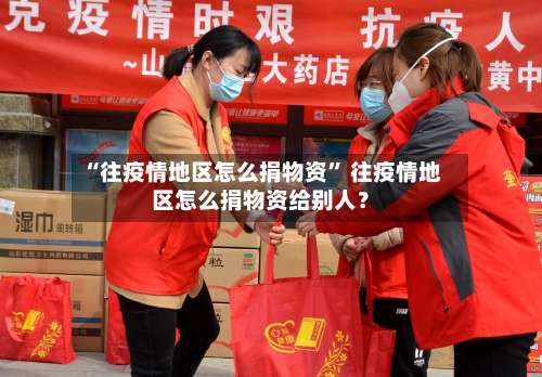 “往疫情地区怎么捐物资” 往疫情地区怎么捐物资给别人？-第2张图片