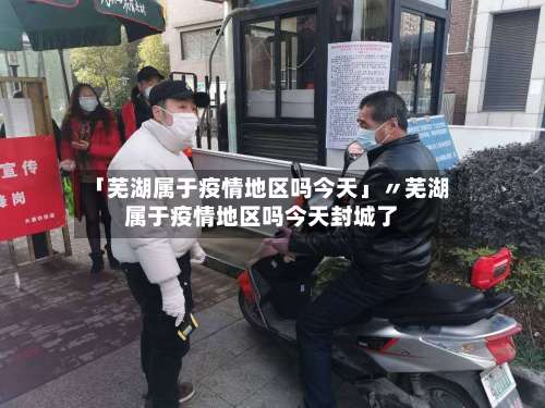 「芜湖属于疫情地区吗今天」〃芜湖属于疫情地区吗今天封城了-第1张图片