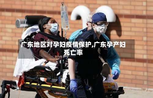 广东地区对孕妇疫情保护,广东孕产妇死亡率-第1张图片