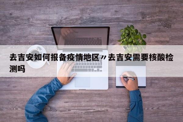 去吉安如何报备疫情地区〃去吉安需要核酸检测吗