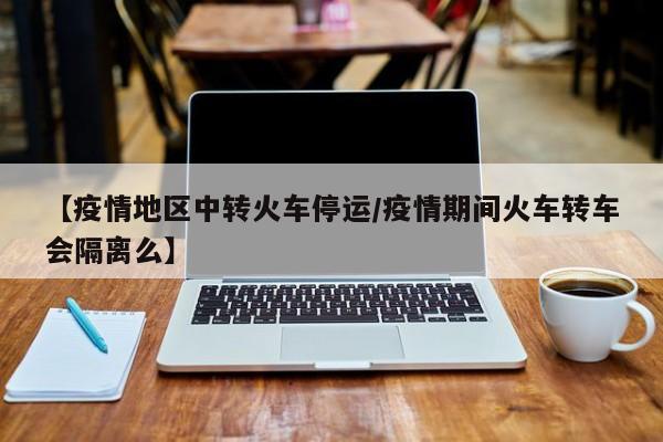 【疫情地区中转火车停运/疫情期间火车转车会隔离么】