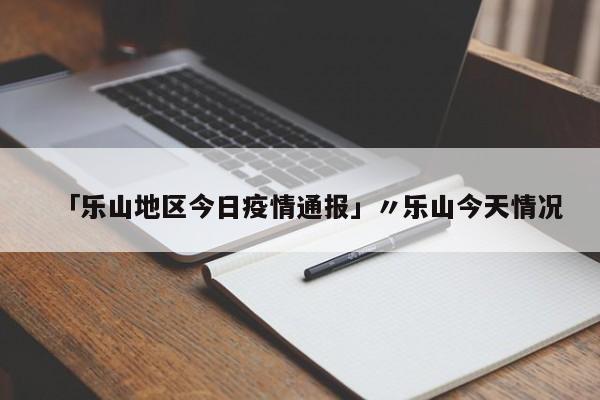 「乐山地区今日疫情通报」〃乐山今天情况