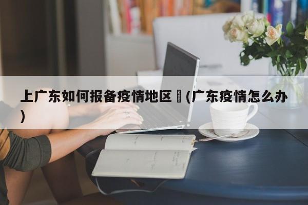 上广东如何报备疫情地区︰(广东疫情怎么办)