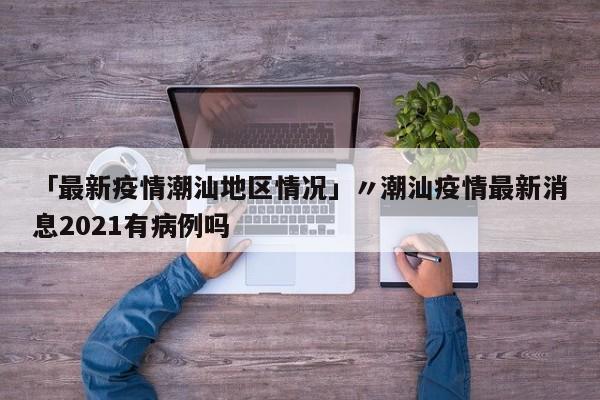 「最新疫情潮汕地区情况」〃潮汕疫情最新消息2021有病例吗