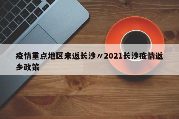 疫情重点地区来返长沙〃2021长沙疫情返乡政策