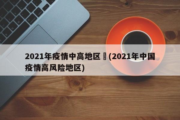 2021年疫情中高地区︰(2021年中国疫情高风险地区)