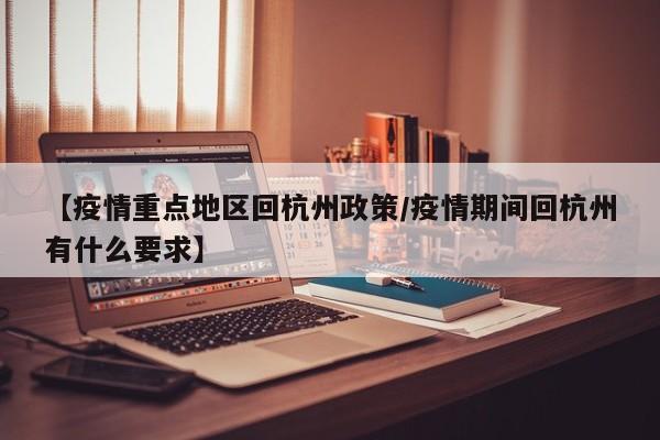 【疫情重点地区回杭州政策/疫情期间回杭州有什么要求】