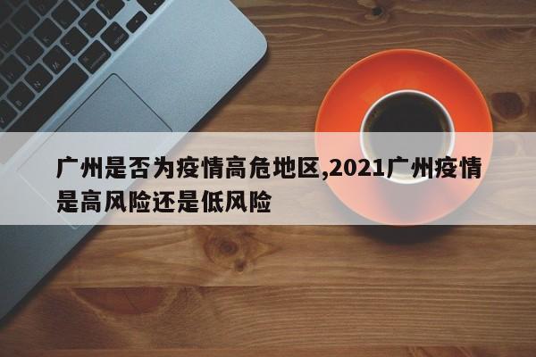 广州是否为疫情高危地区,2021广州疫情是高风险还是低风险
